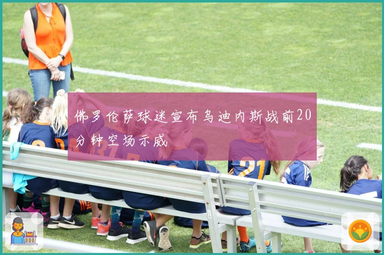 佛罗伦萨球迷宣布乌迪内斯战前20分钟空场示威