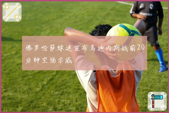 佛罗伦萨球迷宣布乌迪内斯战前20分钟空场示威